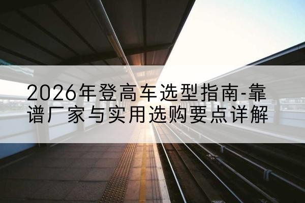 晋城登高车厂家推荐-2026年登高车选型指南-靠谱厂家与实用选购要点详解