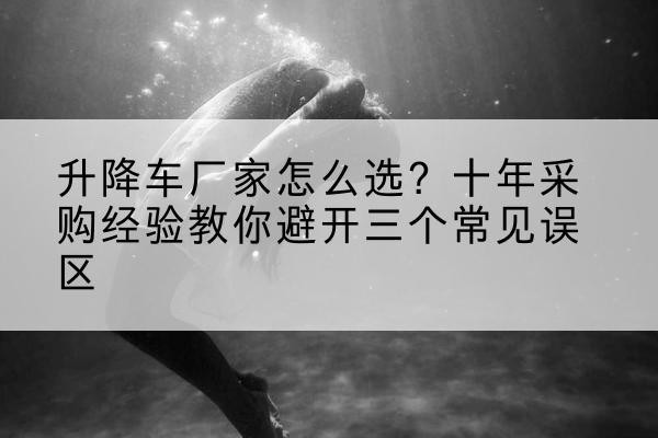 晋城升降车厂家-怎么选?十年采购经验教你避开三个常见误区