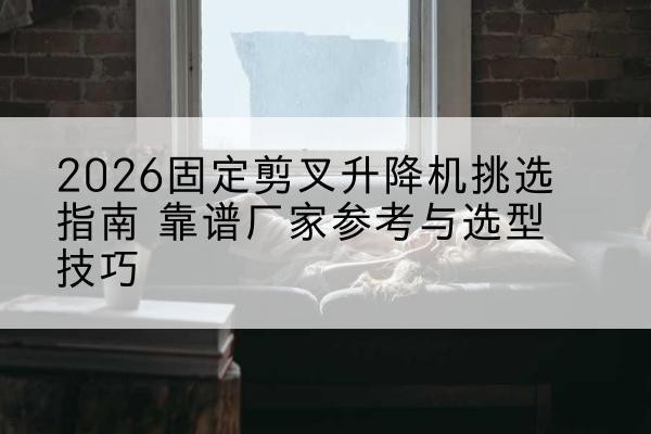 晋城固定剪叉升降机厂家推荐-2026固定剪叉升降机挑选指南 靠谱厂家参考与选型技巧