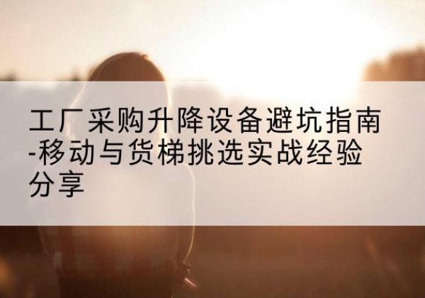 晋城移动式升降机怎么选-工厂采购升降设备避坑指南-移动与货梯挑选实战经验分享