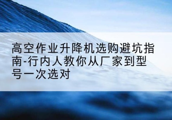 晋城升降平台厂家-高空作业升降机选购避坑指南-行内人教你从厂家到型号一次选对
