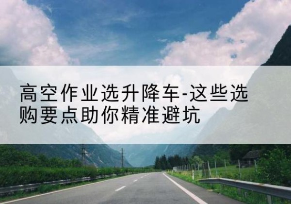 晋城升降车厂家-高空作业选升降车-这些选购要点助你*避坑