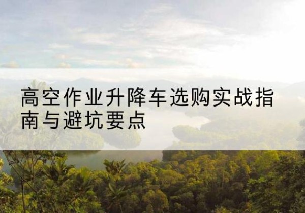 晋城升降车怎么选-高空作业升降车选购实战指南与避坑要点