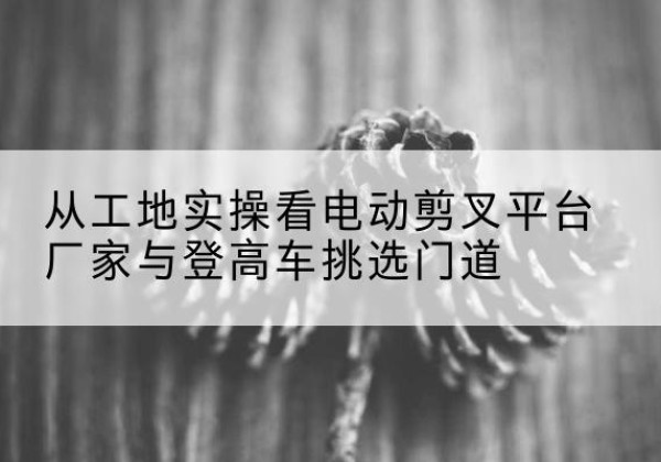 晋城电动剪叉升降平台厂家-从工地实操看电动剪叉平台厂家与登高车挑选门道