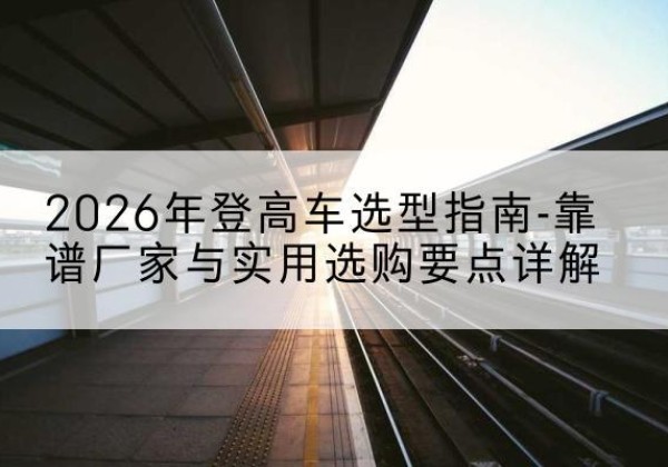 晋城登高车厂家推荐-2026年登高车选型指南-靠谱厂家与实用选购要点详解