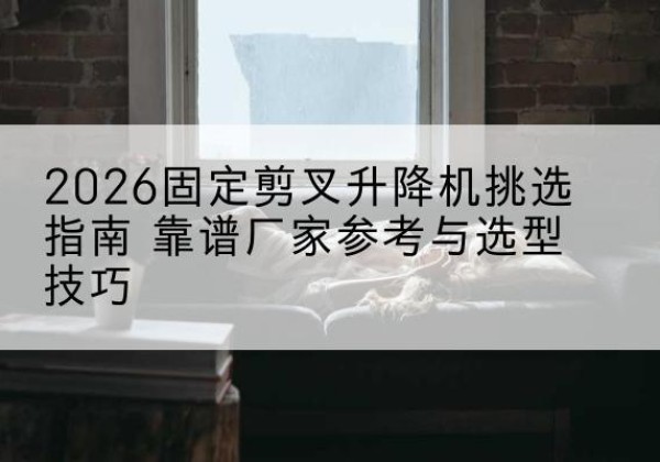 晋城固定剪叉升降机厂家推荐-2026固定剪叉升降机挑选指南 靠谱厂家参考与选型技巧